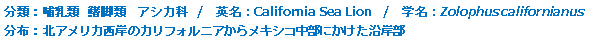 分類：哺乳類 鰭脚目 アシカ科 
英名：California Sea Lion 
学名：Zolophus californianus 
分布：北アメリカ西岸のカリフォルニアからメキシコ中部にかけた沿岸部