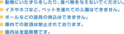 動物にいたずらをしたり、食べ物を与えないでください。
イヌやネコなど、ペットを連れての入園はできません。
ボールなどの遊具の持込はできません。
園内での飲酒は禁止されております。
園内は全面禁煙です。