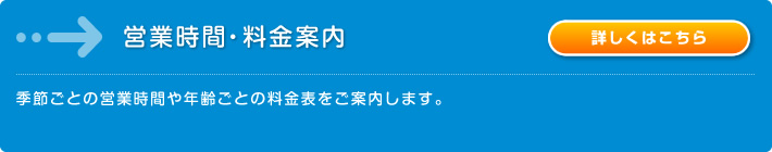 営業時間・料金案内：季節ごとの営業時間や年齢ごとの料金表をご案内します。