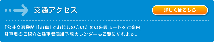 交通アクセス： 「公共交通機関」「お車」でお越しの方のための来園ルートをご案内。駐車場のご紹介と駐車場混在予想カレンダーもご覧になれます。