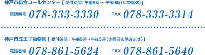 神戸市総合コールセンター [ 受付時間：午前8時～午後9時（年中無休）]
電話番号:078-333-3330 FAX:078-333-3314
神戸市立王子動物園 [ 受付時間：午前9時～午後5時（休園日を除きます）]
電話番号:078-861-5624 FAX:078-861-5640